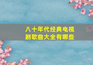 八十年代经典电视剧歌曲大全有哪些