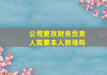 公司更改财务负责人需要本人到场吗