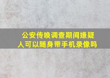 公安传唤调查期间嫌疑人可以随身带手机录像吗