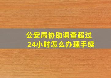 公安局协助调查超过24小时怎么办理手续