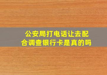 公安局打电话让去配合调查银行卡是真的吗