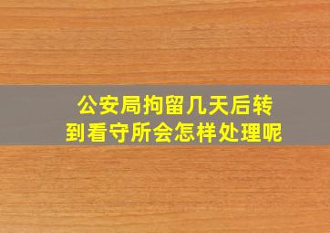 公安局拘留几天后转到看守所会怎样处理呢