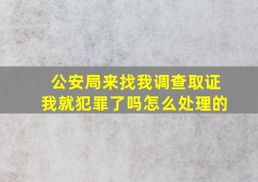 公安局来找我调查取证我就犯罪了吗怎么处理的