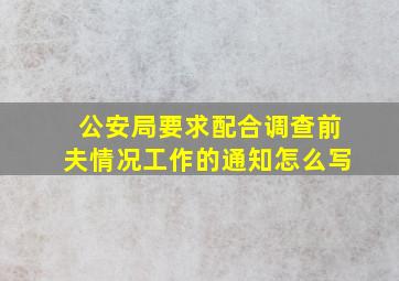 公安局要求配合调查前夫情况工作的通知怎么写