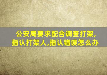 公安局要求配合调查打架,指认打架人,指认错误怎么办