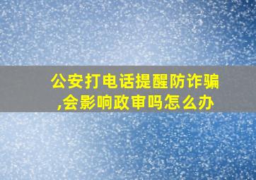 公安打电话提醒防诈骗,会影响政审吗怎么办