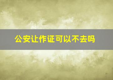 公安让作证可以不去吗