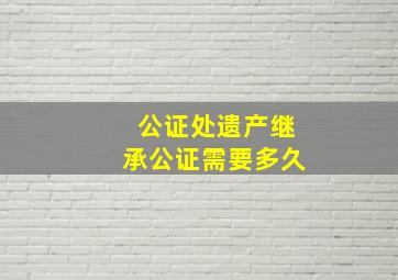 公证处遗产继承公证需要多久