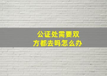 公证处需要双方都去吗怎么办