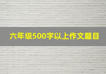 六年级500字以上作文题目