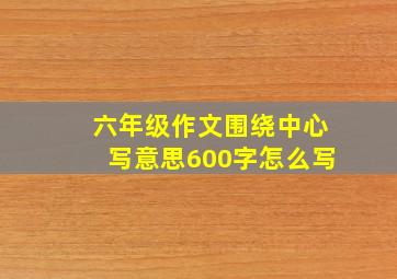 六年级作文围绕中心写意思600字怎么写