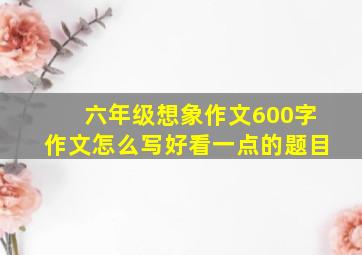 六年级想象作文600字作文怎么写好看一点的题目