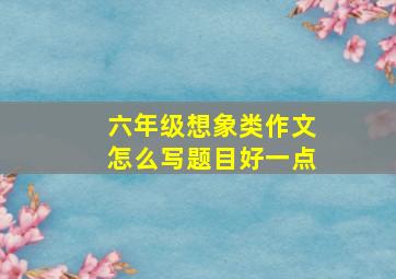 六年级想象类作文怎么写题目好一点