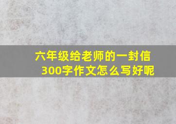 六年级给老师的一封信300字作文怎么写好呢