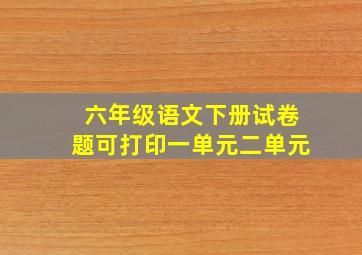 六年级语文下册试卷题可打印一单元二单元