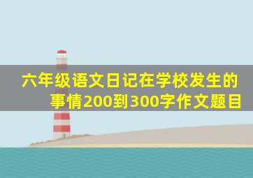 六年级语文日记在学校发生的事情200到300字作文题目