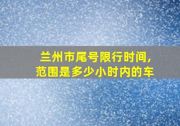 兰州市尾号限行时间,范围是多少小时内的车