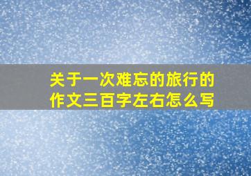 关于一次难忘的旅行的作文三百字左右怎么写