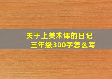 关于上美术课的日记三年级300字怎么写