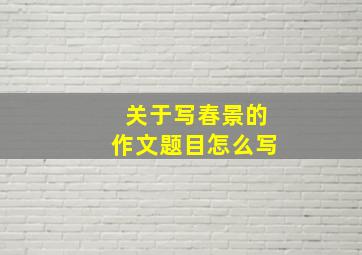 关于写春景的作文题目怎么写