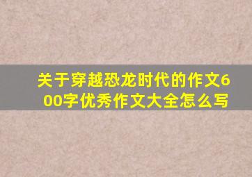 关于穿越恐龙时代的作文600字优秀作文大全怎么写