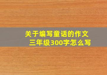 关于编写童话的作文三年级300字怎么写