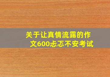 关于让真情流露的作文600忐忑不安考试