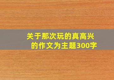 关于那次玩的真高兴的作文为主题300字