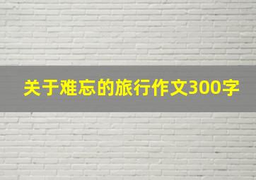 关于难忘的旅行作文300字