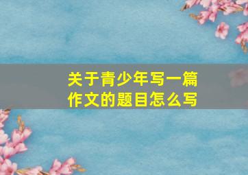 关于青少年写一篇作文的题目怎么写