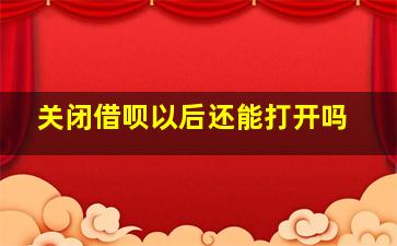 关闭借呗以后还能打开吗