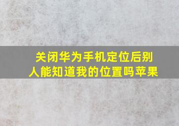 关闭华为手机定位后别人能知道我的位置吗苹果