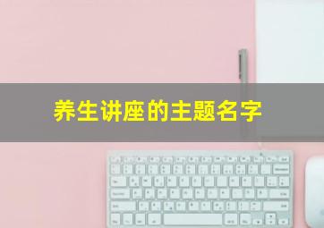 养生讲座的主题名字