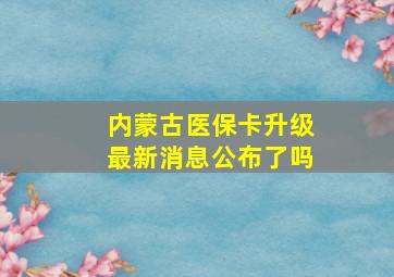 内蒙古医保卡升级最新消息公布了吗