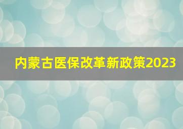 内蒙古医保改革新政策2023