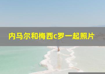 内马尔和梅西c罗一起照片