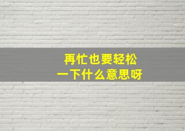 再忙也要轻松一下什么意思呀