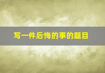 写一件后悔的事的题目