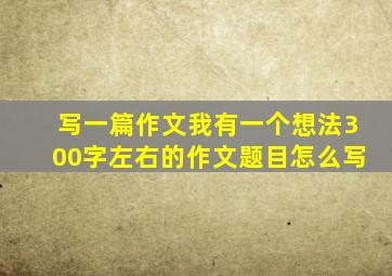 写一篇作文我有一个想法300字左右的作文题目怎么写