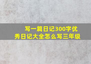 写一篇日记300字优秀日记大全怎么写三年级