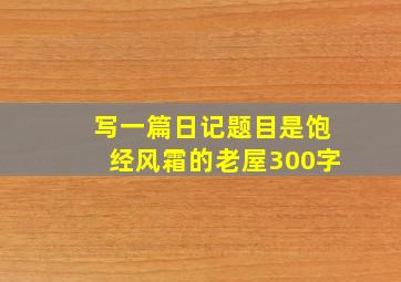 写一篇日记题目是饱经风霜的老屋300字