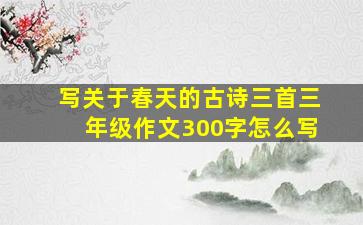 写关于春天的古诗三首三年级作文300字怎么写