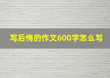 写后悔的作文600字怎么写