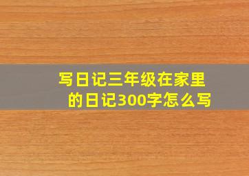 写日记三年级在家里的日记300字怎么写