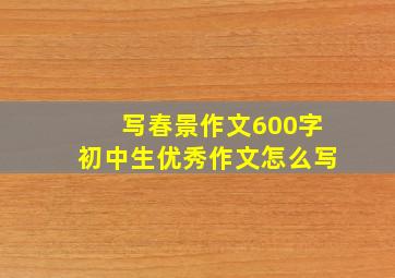 写春景作文600字初中生优秀作文怎么写