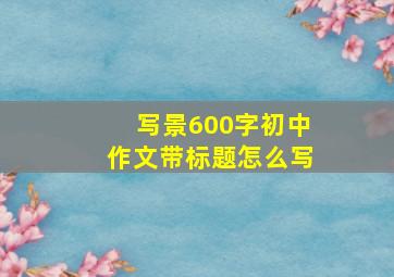 写景600字初中作文带标题怎么写