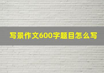 写景作文600字题目怎么写