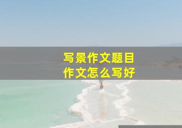 写景作文题目作文怎么写好