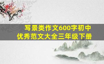 写景类作文600字初中优秀范文大全三年级下册