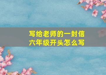 写给老师的一封信六年级开头怎么写